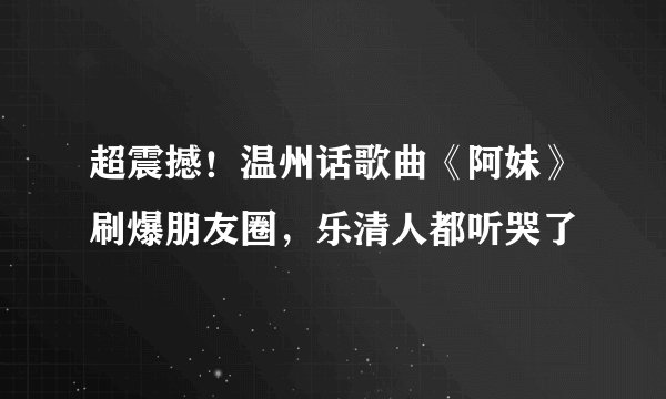 超震撼！温州话歌曲《阿妹》刷爆朋友圈，乐清人都听哭了