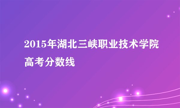 2015年湖北三峡职业技术学院高考分数线