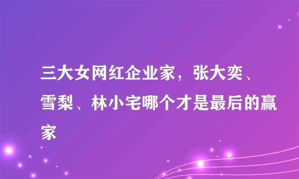 三大女网红企业家，张大奕、雪梨、林小宅哪个才是最后的赢家