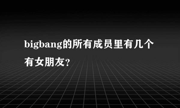 bigbang的所有成员里有几个有女朋友？