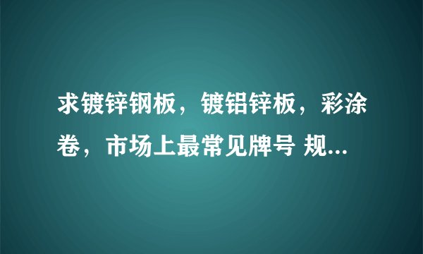 求镀锌钢板，镀铝锌板，彩涂卷，市场上最常见牌号 规格，长度，厚度，宽度。要求详细一点。谢谢我+分！