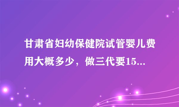 甘肃省妇幼保健院试管婴儿费用大概多少，做三代要15万是真的吗