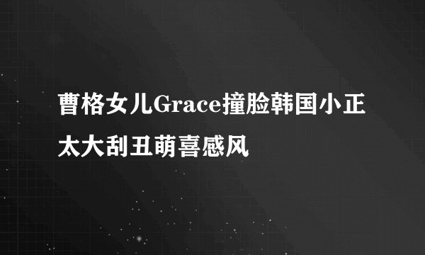 曹格女儿Grace撞脸韩国小正太大刮丑萌喜感风