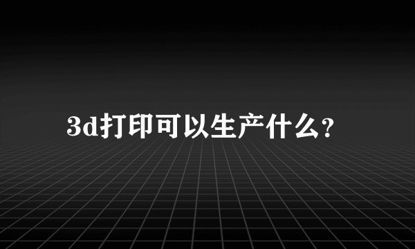 3d打印可以生产什么？