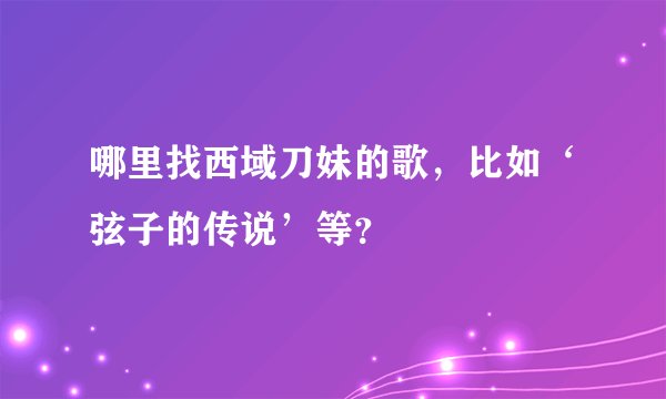 哪里找西域刀妹的歌，比如‘弦子的传说’等？