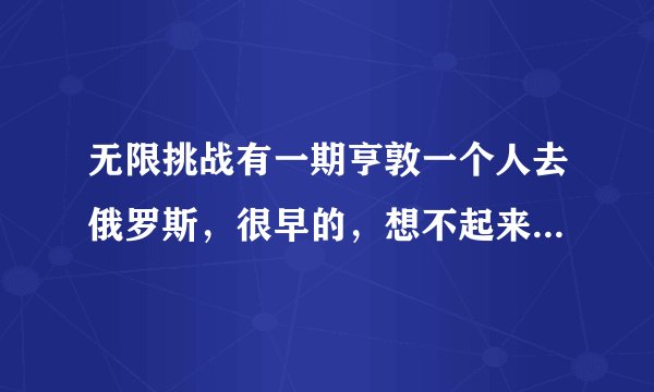 无限挑战有一期亨敦一个人去俄罗斯，很早的，想不起来哪一期了