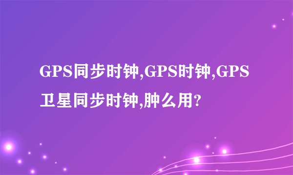 GPS同步时钟,GPS时钟,GPS卫星同步时钟,肿么用?