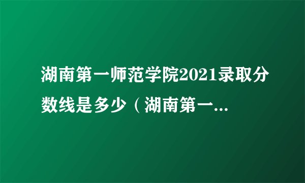 湖南第一师范学院2021录取分数线是多少（湖南第一师范学院2021录取分数线是多少分）