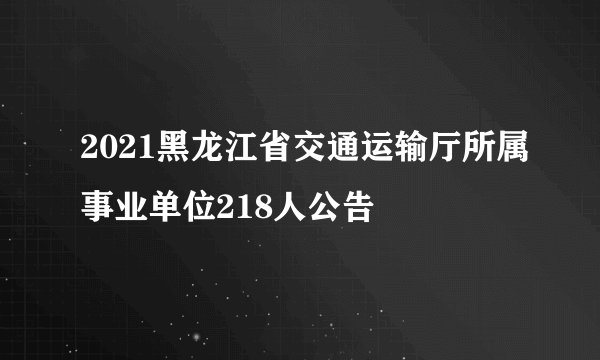2021黑龙江省交通运输厅所属事业单位218人公告