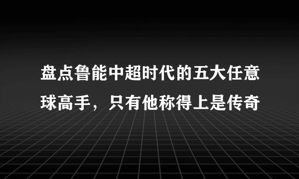 盘点鲁能中超时代的五大任意球高手,只有他称得上是传奇