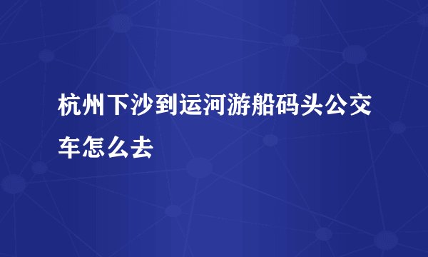 杭州下沙到运河游船码头公交车怎么去