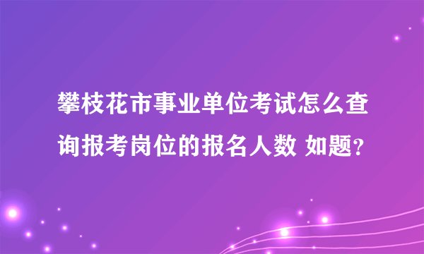 攀枝花市事业单位考试怎么查询报考岗位的报名人数 如题？