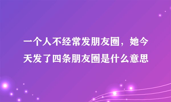 一个人不经常发朋友圈，她今天发了四条朋友圈是什么意思