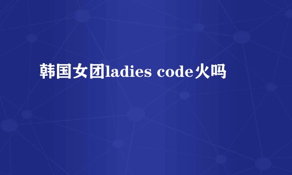 韩国女团ladies code火吗