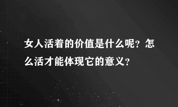 女人活着的价值是什么呢？怎么活才能体现它的意义？