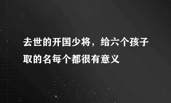去世的开国少将，给六个孩子取的名每个都很有意义