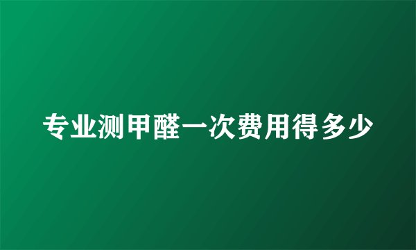 专业测甲醛一次费用得多少