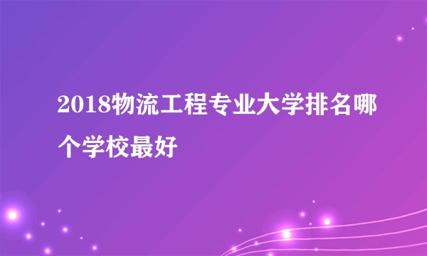 2018物流工程专业大学排名哪个学校最好
