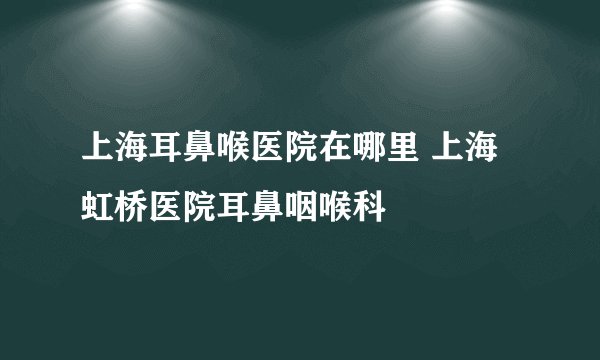 上海耳鼻喉医院在哪里 上海虹桥医院耳鼻咽喉科