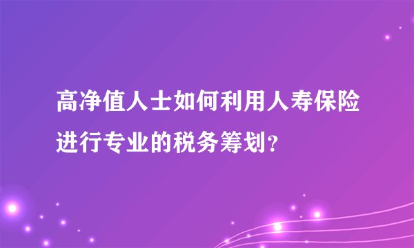 高净值人士如何利用人寿保险进行专业的税务筹划？
