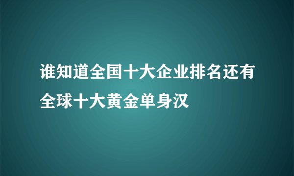 谁知道全国十大企业排名还有全球十大黄金单身汉