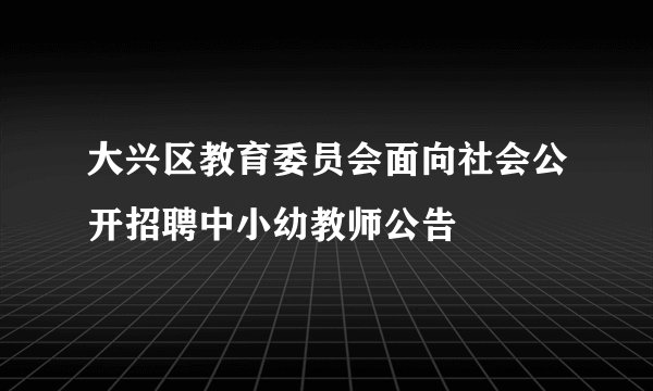 大兴区教育委员会面向社会公开招聘中小幼教师公告
