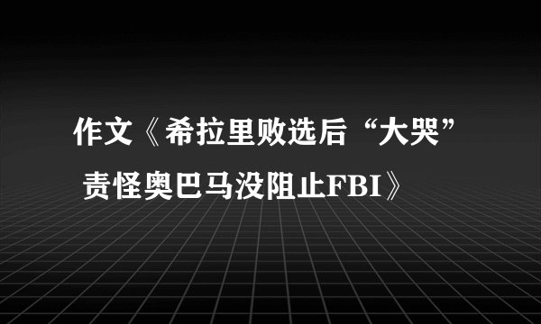 作文《希拉里败选后“大哭” 责怪奥巴马没阻止FBI》