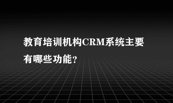 教育培训机构CRM系统主要有哪些功能？