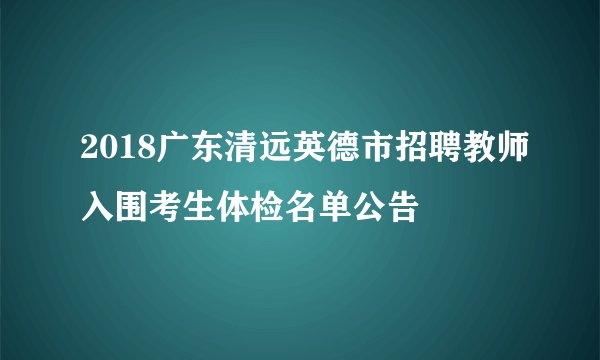 2018广东清远英德市招聘教师入围考生体检名单公告