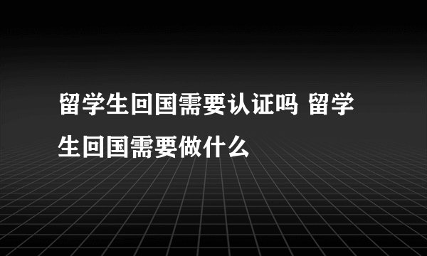 留学生回国需要认证吗 留学生回国需要做什么