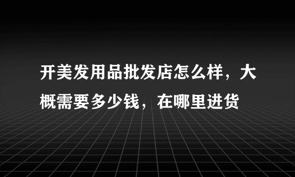 开美发用品批发店怎么样，大概需要多少钱，在哪里进货