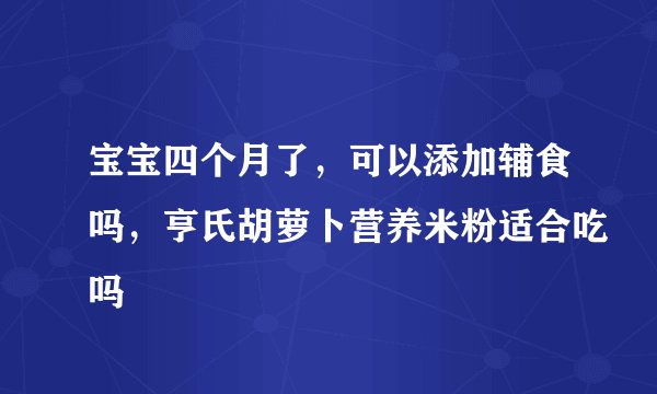 宝宝四个月了，可以添加辅食吗，亨氏胡萝卜营养米粉适合吃吗