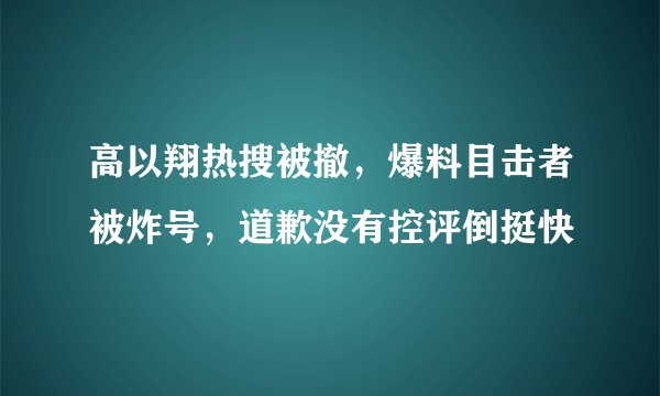 高以翔热搜被撤，爆料目击者被炸号，道歉没有控评倒挺快