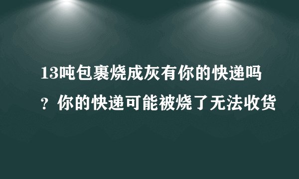 13吨包裹烧成灰有你的快递吗？你的快递可能被烧了无法收货