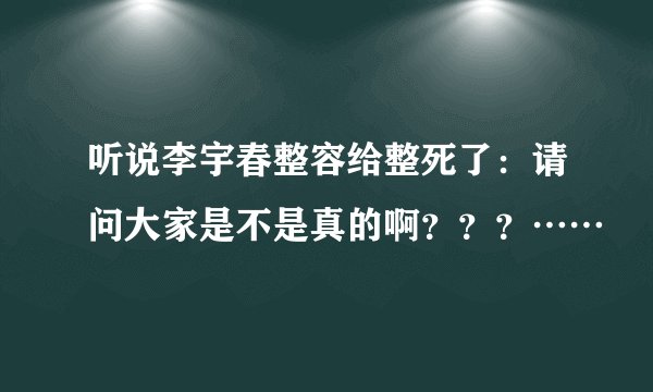 听说李宇春整容给整死了：请问大家是不是真的啊？？？……