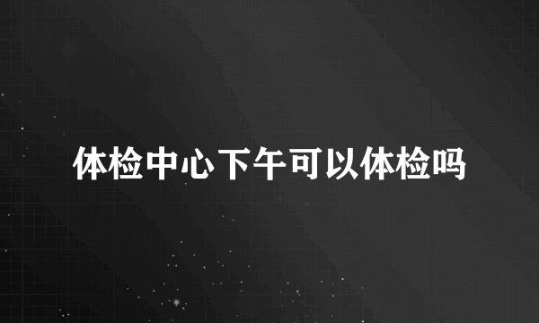 体检中心下午可以体检吗