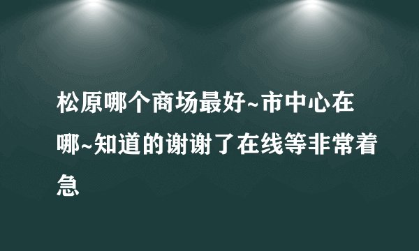 松原哪个商场最好~市中心在哪~知道的谢谢了在线等非常着急