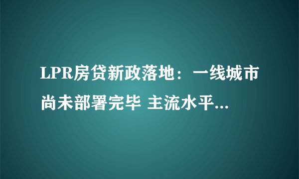LPR房贷新政落地：一线城市尚未部署完毕 主流水平略有上涨