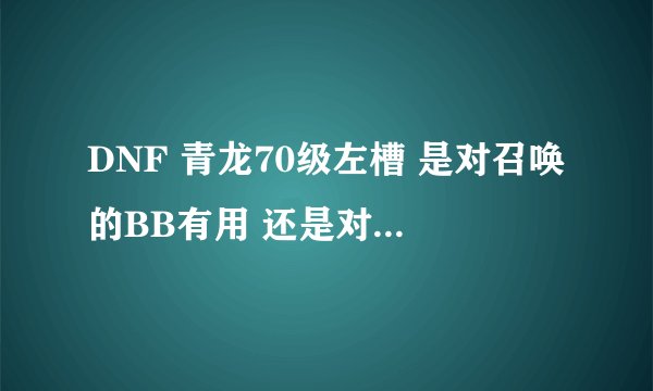 DNF 青龙70级左槽 是对召唤的BB有用 还是对召唤师？我的应该是精灵流 如果我带青龙左槽 有用吗？、