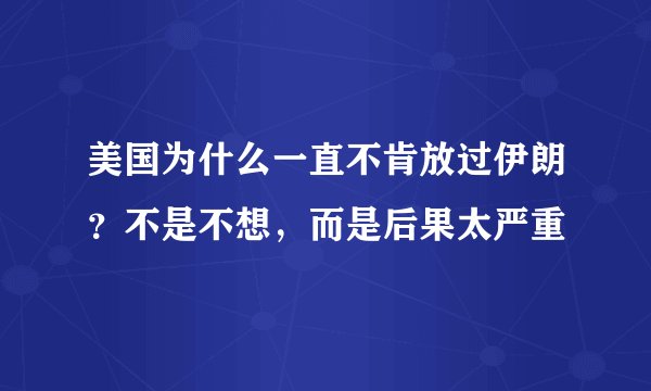 美国为什么一直不肯放过伊朗?不是不想,而是后果太严重
