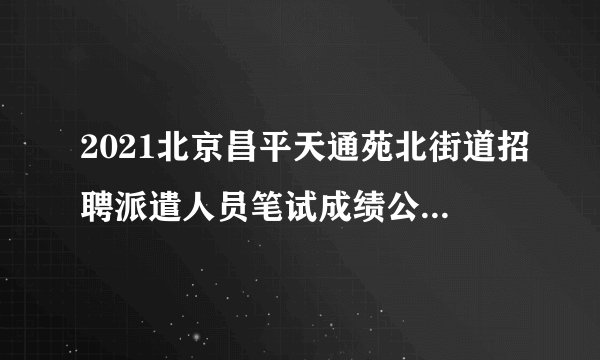 2021北京昌平天通苑北街道招聘派遣人员笔试成绩公示与面试通知
