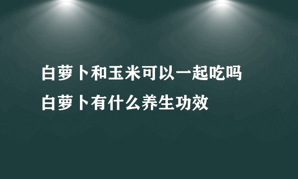 白萝卜和玉米可以一起吃吗 白萝卜有什么养生功效