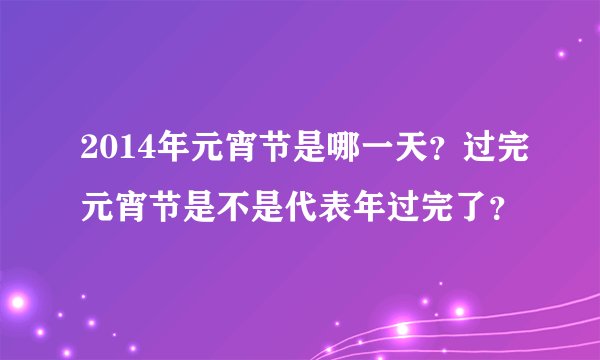 2014年元宵节是哪一天？过完元宵节是不是代表年过完了？