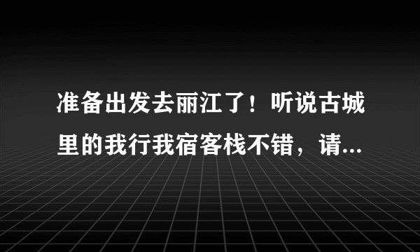 准备出发去丽江了！听说古城里的我行我宿客栈不错，请住过的朋友给些建议，我住的地方还没定！急求！