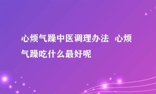 心烦气躁中医调理办法  心烦气躁吃什么最好呢