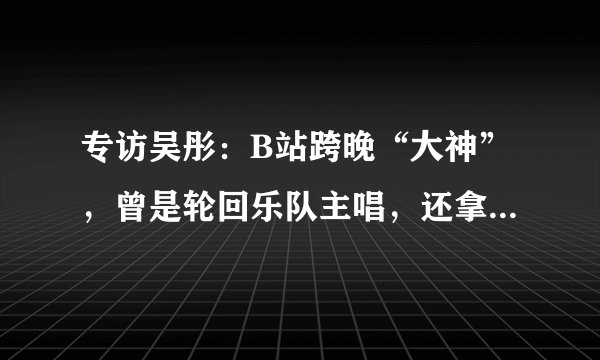 专访吴彤：B站跨晚“大神”，曾是轮回乐队主唱，还拿过两次格莱美