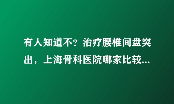 有人知道不？治疗腰椎间盘突出，上海骨科医院哪家比较好？急急急！