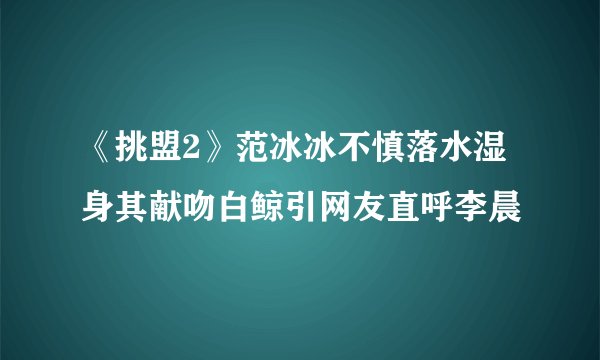 《挑盟2》范冰冰不慎落水湿身其献吻白鲸引网友直呼李晨