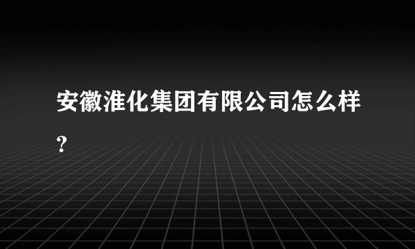 安徽淮化集团有限公司怎么样？