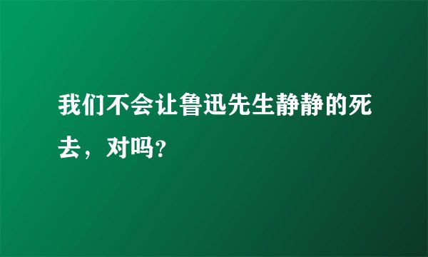 我们不会让鲁迅先生静静的死去，对吗？